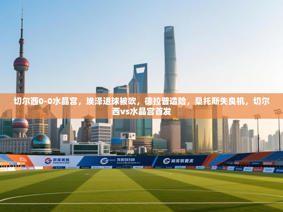 爱游戏体育赛事-切尔西0-0水晶宫，埃泽进球被吹，德拉普造险，桑托斯失良机，切尔西vs水晶宫首发  第1张