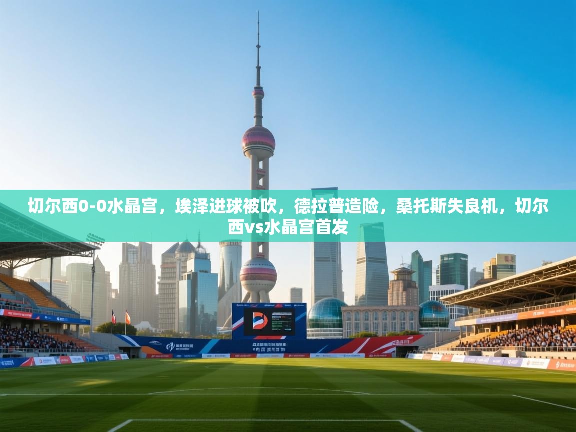 爱游戏体育赛事-切尔西0-0水晶宫，埃泽进球被吹，德拉普造险，桑托斯失良机，切尔西vs水晶宫首发  第4张