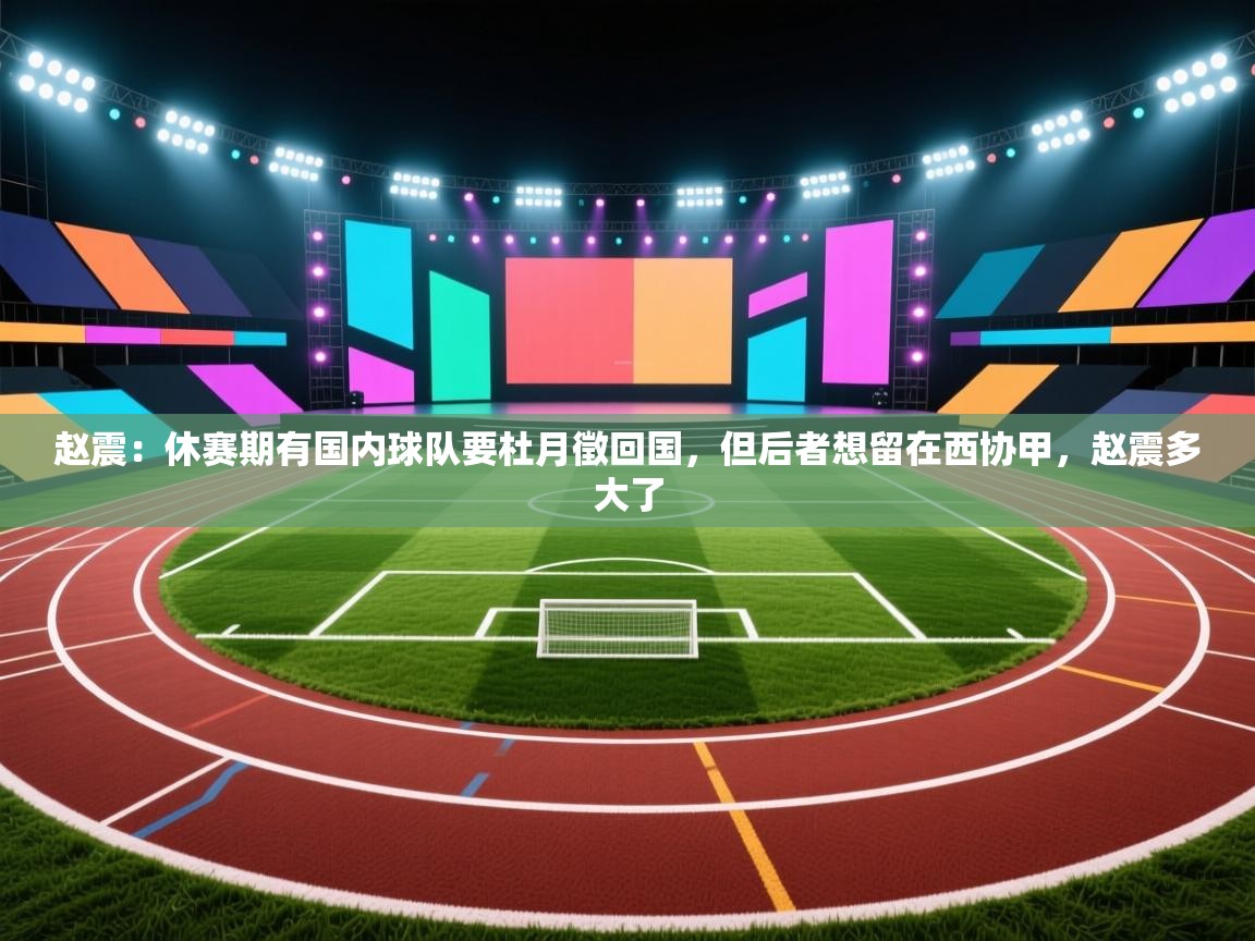 爱游体育直播app-赵震：休赛期有国内球队要杜月徵回国，但后者想留在西协甲，赵震多大了  第3张