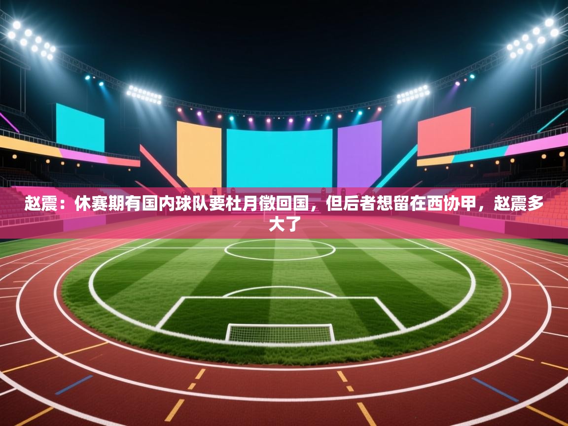 爱游体育直播app-赵震：休赛期有国内球队要杜月徵回国，但后者想留在西协甲，赵震多大了  第4张