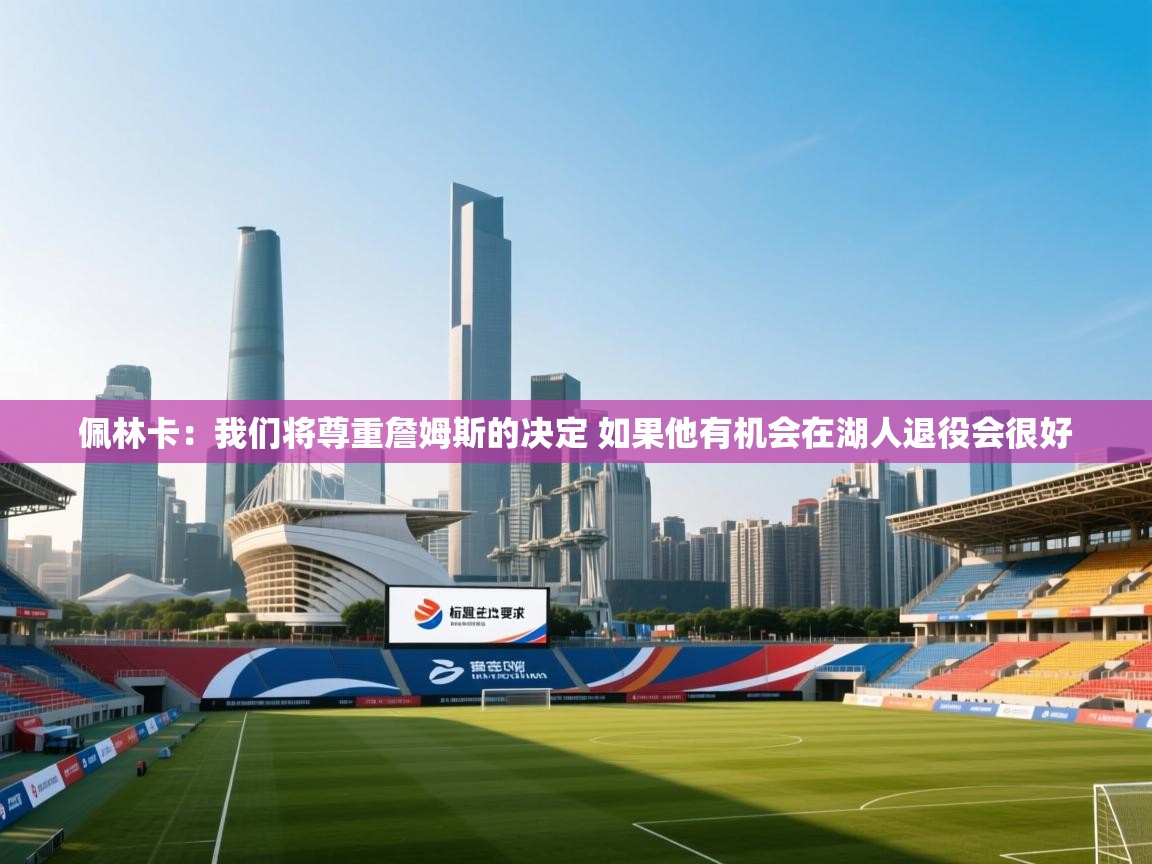 爱游戏娱乐-佩林卡:我们将尊重詹姆斯的决定 如果他有机会在湖人退役会很好 第1张