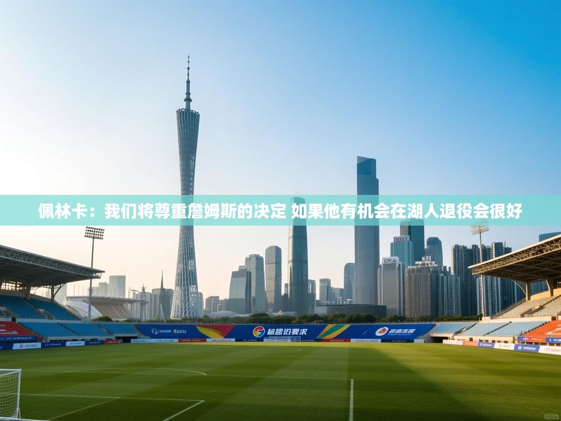 爱游戏娱乐-佩林卡:我们将尊重詹姆斯的决定 如果他有机会在湖人退役会很好 第2张