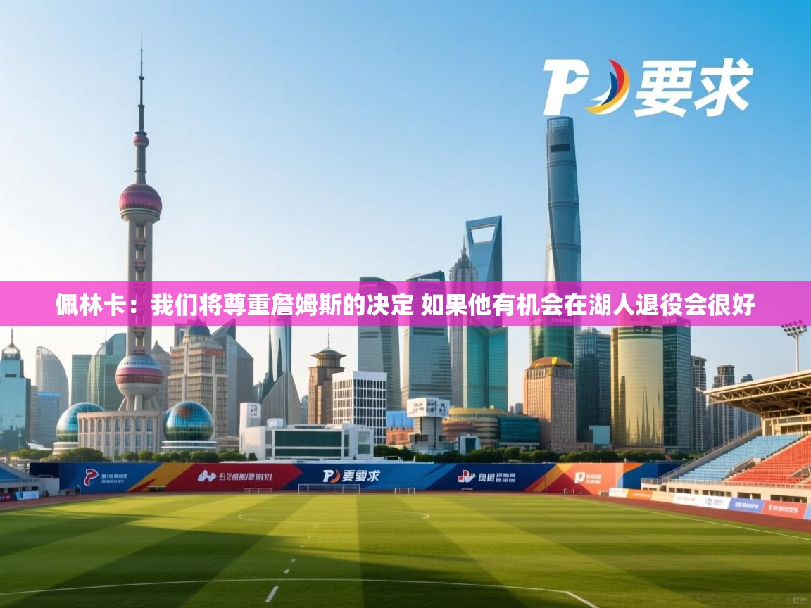 爱游戏娱乐-佩林卡:我们将尊重詹姆斯的决定 如果他有机会在湖人退役会很好 第4张