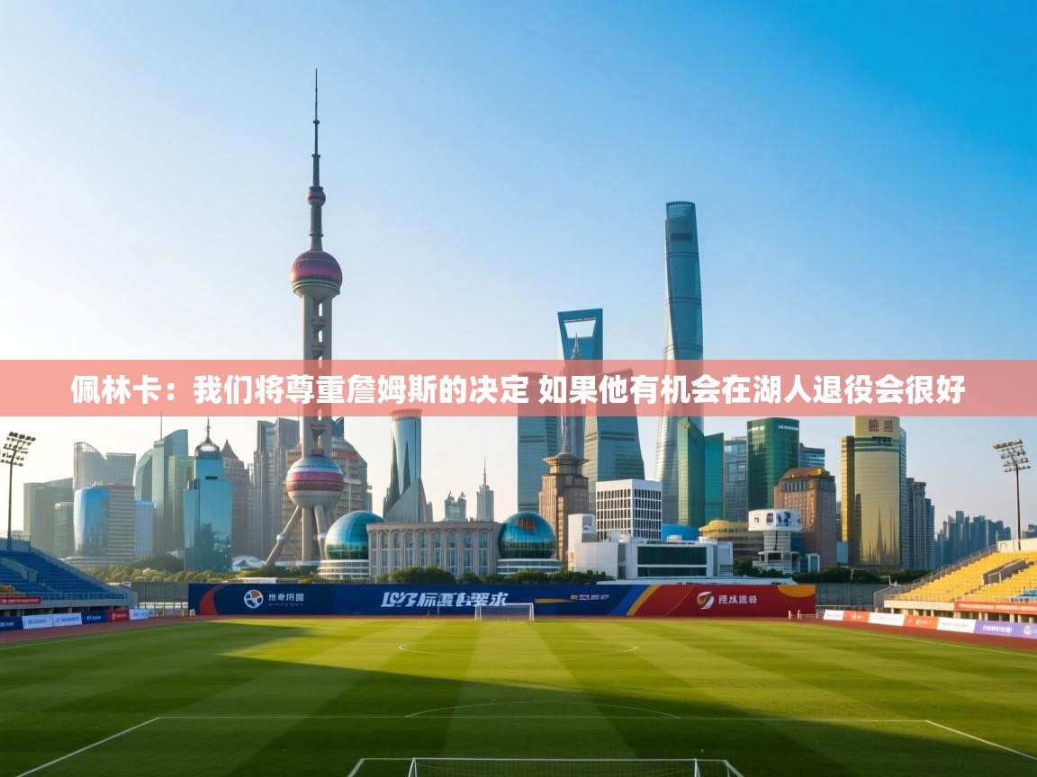 爱游戏娱乐-佩林卡:我们将尊重詹姆斯的决定 如果他有机会在湖人退役会很好 第3张