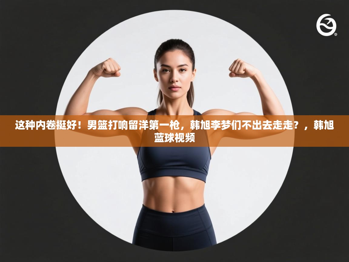 爱游戏体育下载-这种内卷挺好!男篮打响留洋第一枪,韩旭李梦们不出去走走?,韩旭蓝球视频 第4张