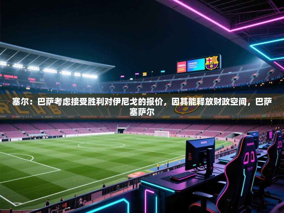 爱游戏体育直播-塞尔：巴萨考虑接受胜利对伊尼戈的报价，因其能释放财政空间，巴萨塞萨尔  第2张