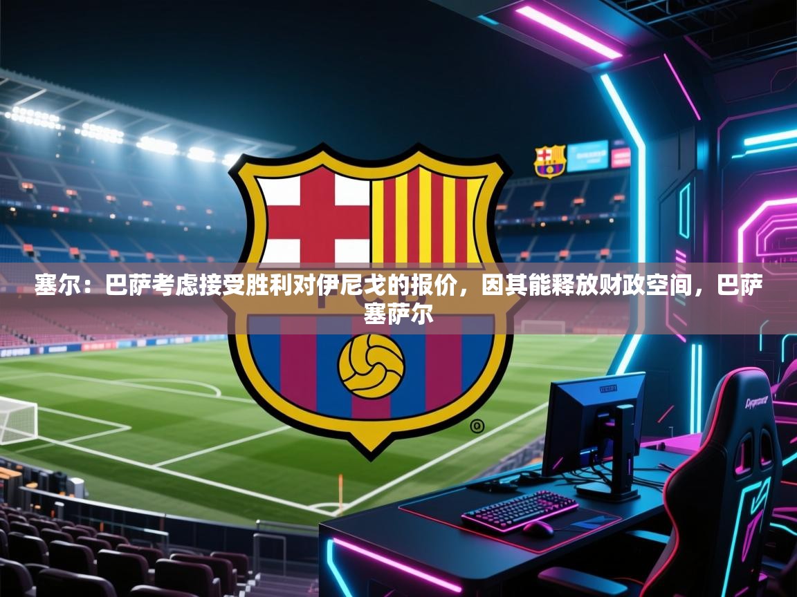 爱游戏体育直播-塞尔：巴萨考虑接受胜利对伊尼戈的报价，因其能释放财政空间，巴萨塞萨尔  第1张