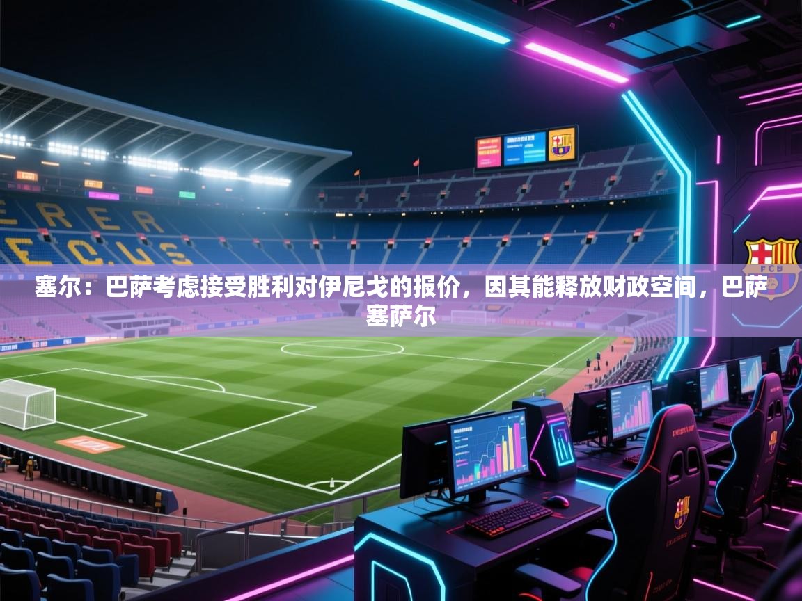 爱游戏体育直播-塞尔：巴萨考虑接受胜利对伊尼戈的报价，因其能释放财政空间，巴萨塞萨尔  第4张